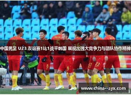 中国男足 U23 友谊赛1比1战平韩国 展现出强大竞争力与团队协作精神