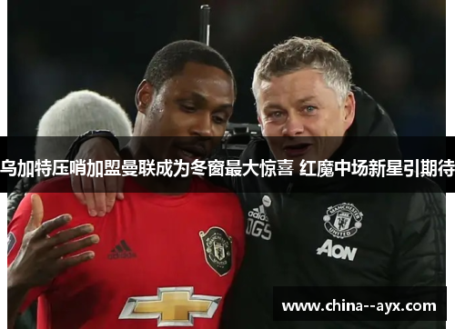 乌加特压哨加盟曼联成为冬窗最大惊喜 红魔中场新星引期待